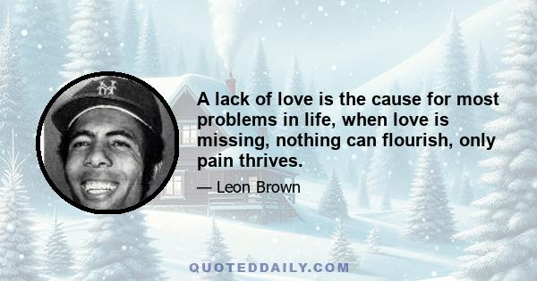 A lack of love is the cause for most problems in life, when love is missing, nothing can flourish, only pain thrives.