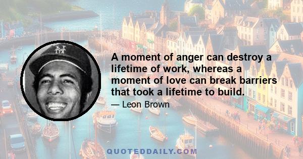 A moment of anger can destroy a lifetime of work, whereas a moment of love can break barriers that took a lifetime to build.