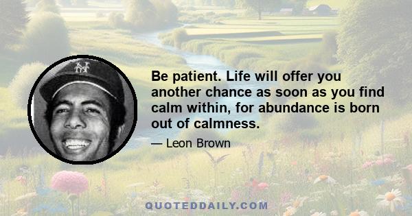 Be patient. Life will offer you another chance as soon as you find calm within, for abundance is born out of calmness.