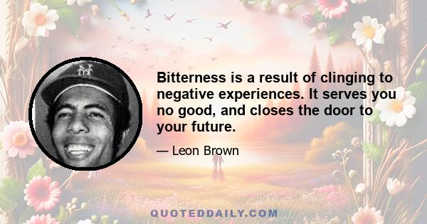 Bitterness is a result of clinging to negative experiences. It serves you no good, and closes the door to your future.