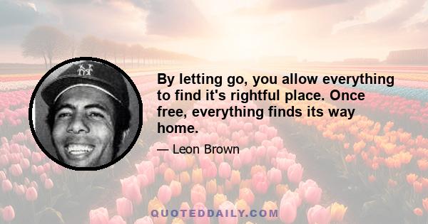 By letting go, you allow everything to find it's rightful place. Once free, everything finds its way home.