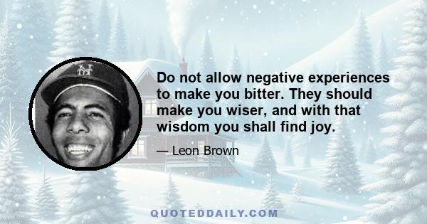 Do not allow negative experiences to make you bitter. They should make you wiser, and with that wisdom you shall find joy.