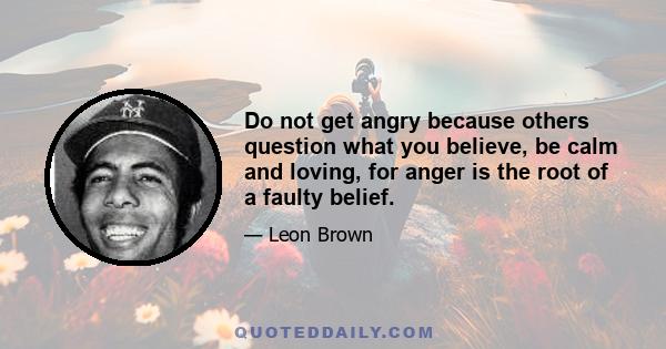 Do not get angry because others question what you believe, be calm and loving, for anger is the root of a faulty belief.