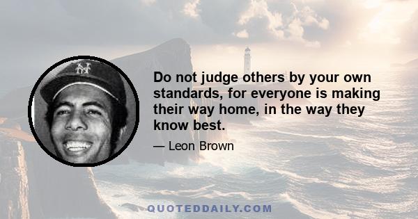 Do not judge others by your own standards, for everyone is making their way home, in the way they know best.