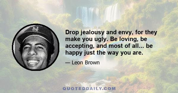 Drop jealousy and envy, for they make you ugly. Be loving, be accepting, and most of all... be happy just the way you are.