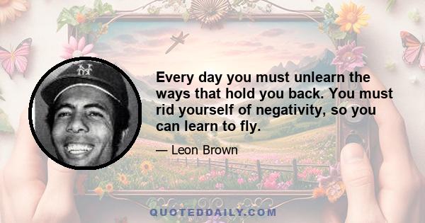 Every day you must unlearn the ways that hold you back. You must rid yourself of negativity, so you can learn to fly.