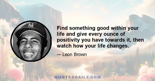 Find something good within your life and give every ounce of positivity you have towards it, then watch how your life changes.