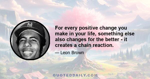 For every positive change you make in your life, something else also changes for the better - it creates a chain reaction.