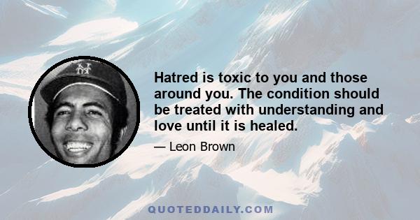 Hatred is toxic to you and those around you. The condition should be treated with understanding and love until it is healed.