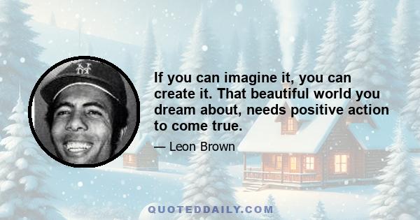 If you can imagine it, you can create it. That beautiful world you dream about, needs positive action to come true.