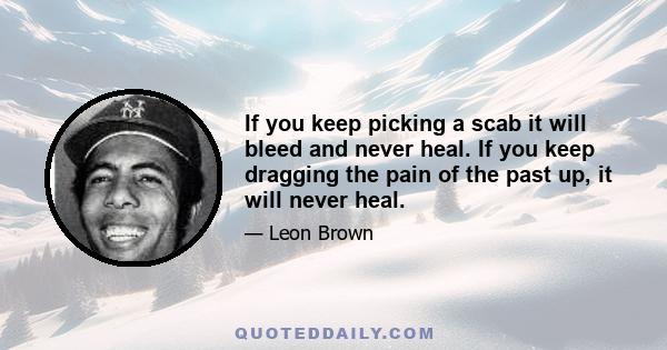 If you keep picking a scab it will bleed and never heal. If you keep dragging the pain of the past up, it will never heal.