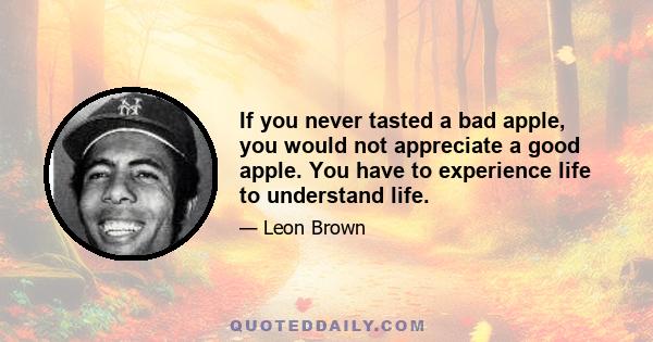 If you never tasted a bad apple, you would not appreciate a good apple. You have to experience life to understand life.