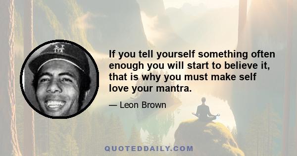 If you tell yourself something often enough you will start to believe it, that is why you must make self love your mantra.