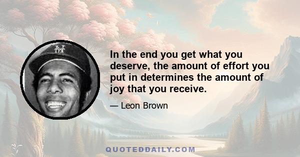 In the end you get what you deserve, the amount of effort you put in determines the amount of joy that you receive.