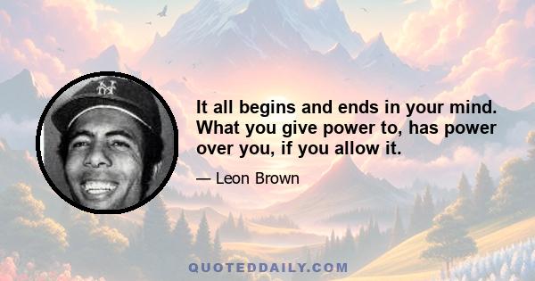 It all begins and ends in your mind. What you give power to, has power over you, if you allow it.