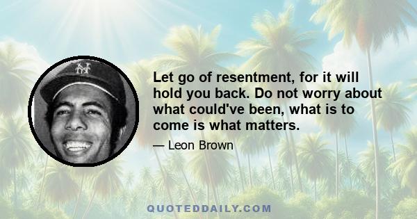 Let go of resentment, for it will hold you back. Do not worry about what could've been, what is to come is what matters.