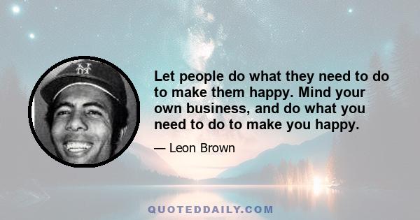 Let people do what they need to do to make them happy. Mind your own business, and do what you need to do to make you happy.