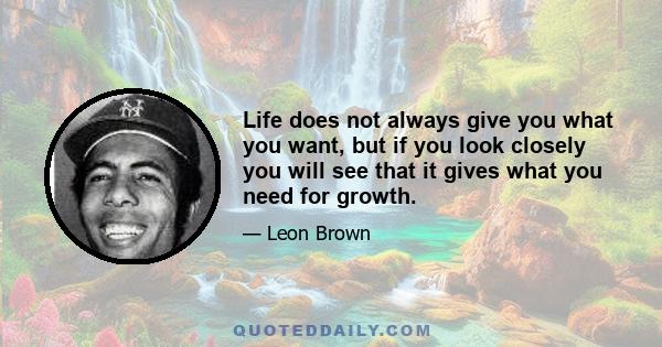 Life does not always give you what you want, but if you look closely you will see that it gives what you need for growth.