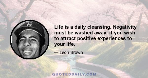 Life is a daily cleansing. Negativity must be washed away, if you wish to attract positive experiences to your life.