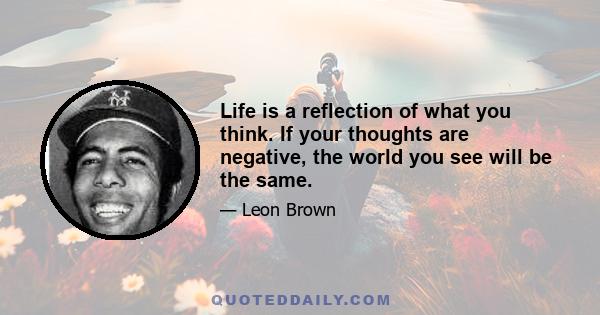 Life is a reflection of what you think. If your thoughts are negative, the world you see will be the same.