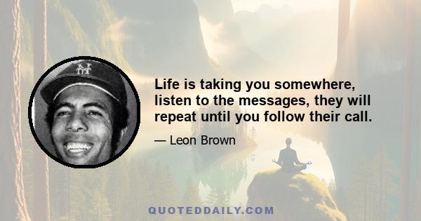 Life is taking you somewhere, listen to the messages, they will repeat until you follow their call.