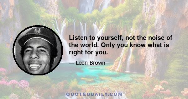 Listen to yourself, not the noise of the world. Only you know what is right for you.