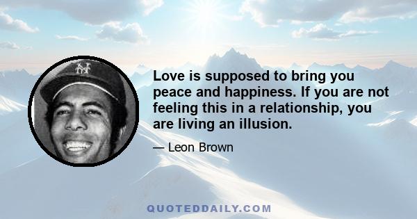 Love is supposed to bring you peace and happiness. If you are not feeling this in a relationship, you are living an illusion.