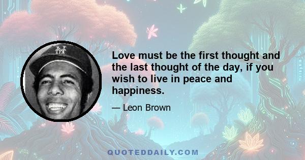 Love must be the first thought and the last thought of the day, if you wish to live in peace and happiness.