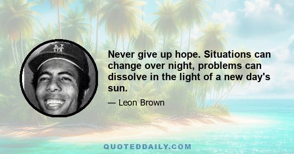 Never give up hope. Situations can change over night, problems can dissolve in the light of a new day's sun.