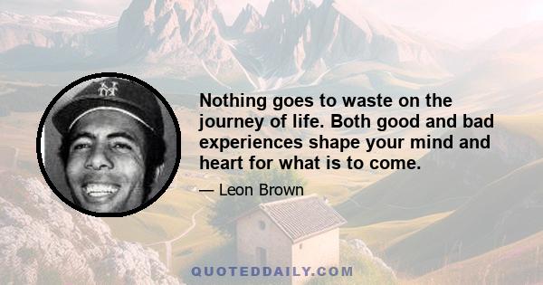 Nothing goes to waste on the journey of life. Both good and bad experiences shape your mind and heart for what is to come.