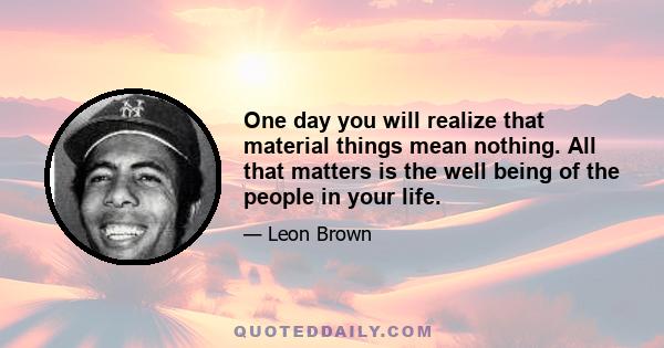 One day you will realize that material things mean nothing. All that matters is the well being of the people in your life.