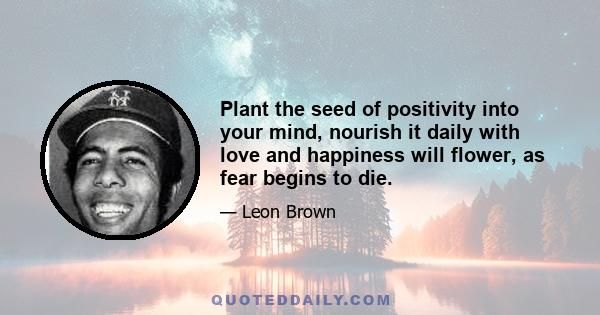 Plant the seed of positivity into your mind, nourish it daily with love and happiness will flower, as fear begins to die.