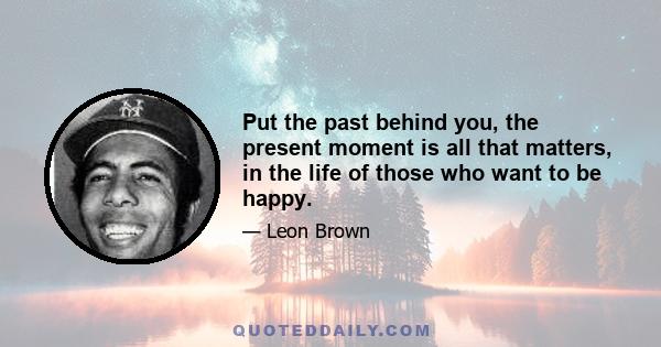 Put the past behind you, the present moment is all that matters, in the life of those who want to be happy.