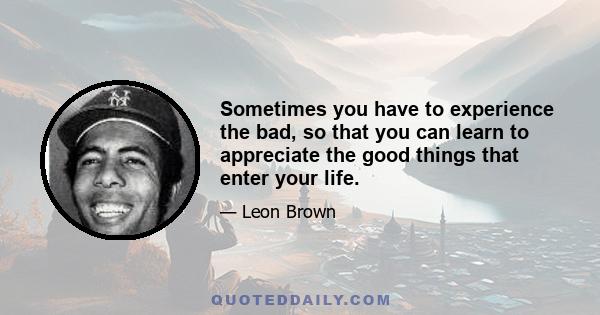 Sometimes you have to experience the bad, so that you can learn to appreciate the good things that enter your life.