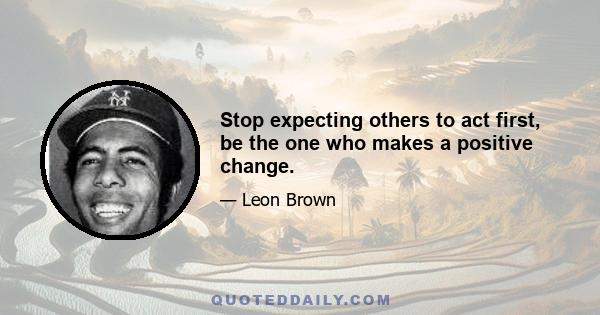 Stop expecting others to act first, be the one who makes a positive change.