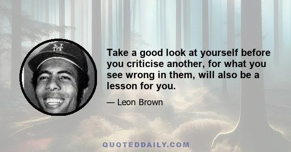 Take a good look at yourself before you criticise another, for what you see wrong in them, will also be a lesson for you.