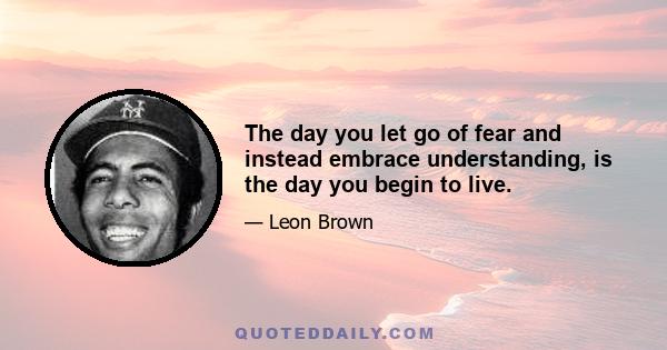 The day you let go of fear and instead embrace understanding, is the day you begin to live.