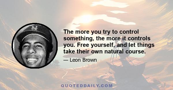 The more you try to control something, the more it controls you. Free yourself, and let things take their own natural course.