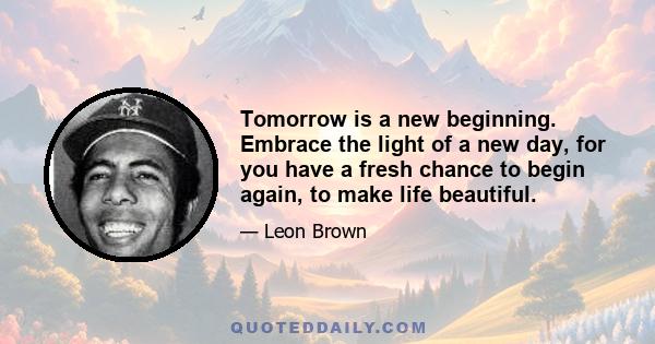 Tomorrow is a new beginning. Embrace the light of a new day, for you have a fresh chance to begin again, to make life beautiful.