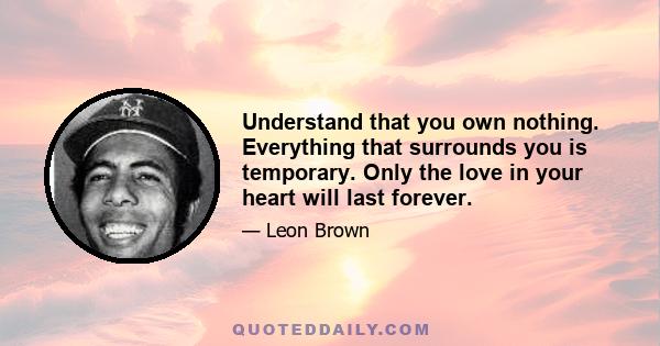 Understand that you own nothing. Everything that surrounds you is temporary. Only the love in your heart will last forever.