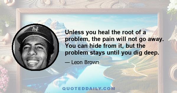 Unless you heal the root of a problem, the pain will not go away. You can hide from it, but the problem stays until you dig deep.