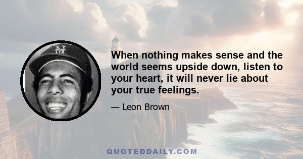 When nothing makes sense and the world seems upside down, listen to your heart, it will never lie about your true feelings.