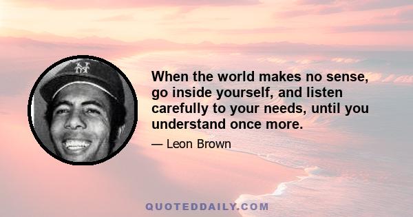 When the world makes no sense, go inside yourself, and listen carefully to your needs, until you understand once more.