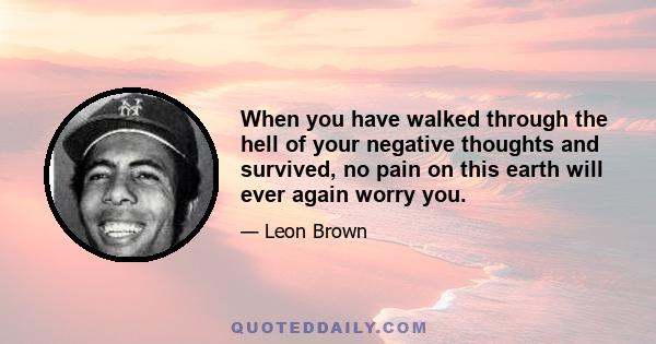 When you have walked through the hell of your negative thoughts and survived, no pain on this earth will ever again worry you.