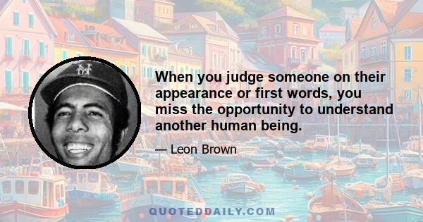 When you judge someone on their appearance or first words, you miss the opportunity to understand another human being.