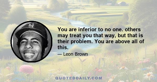 You are inferior to no one. others may treat you that way, but that is their problem. You are above all of this.