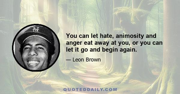 You can let hate, animosity and anger eat away at you, or you can let it go and begin again.