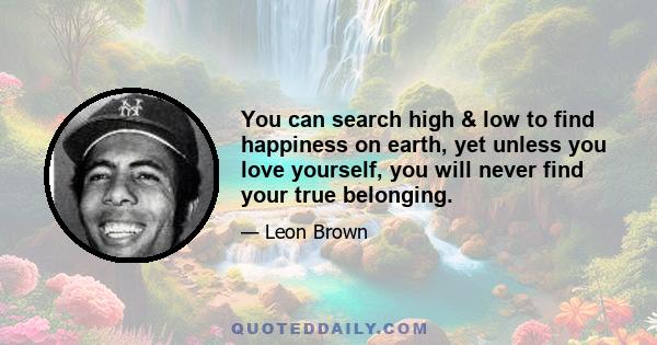 You can search high & low to find happiness on earth, yet unless you love yourself, you will never find your true belonging.