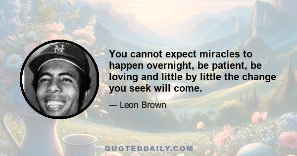 You cannot expect miracles to happen overnight, be patient, be loving and little by little the change you seek will come.