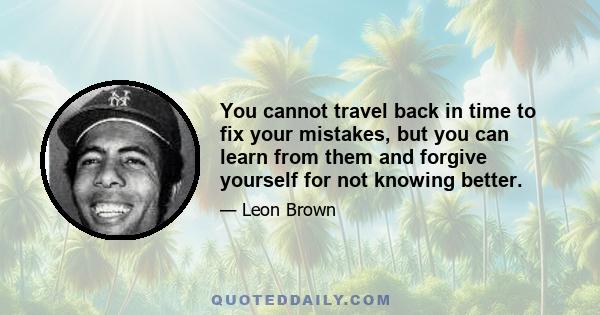 You cannot travel back in time to fix your mistakes, but you can learn from them and forgive yourself for not knowing better.